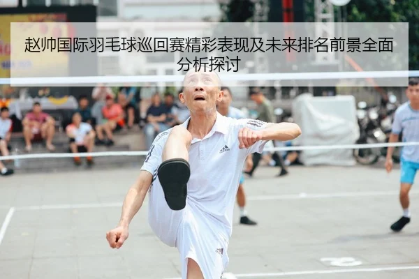 赵帅国际羽毛球巡回赛精彩表现及未来排名前景全面分析探讨